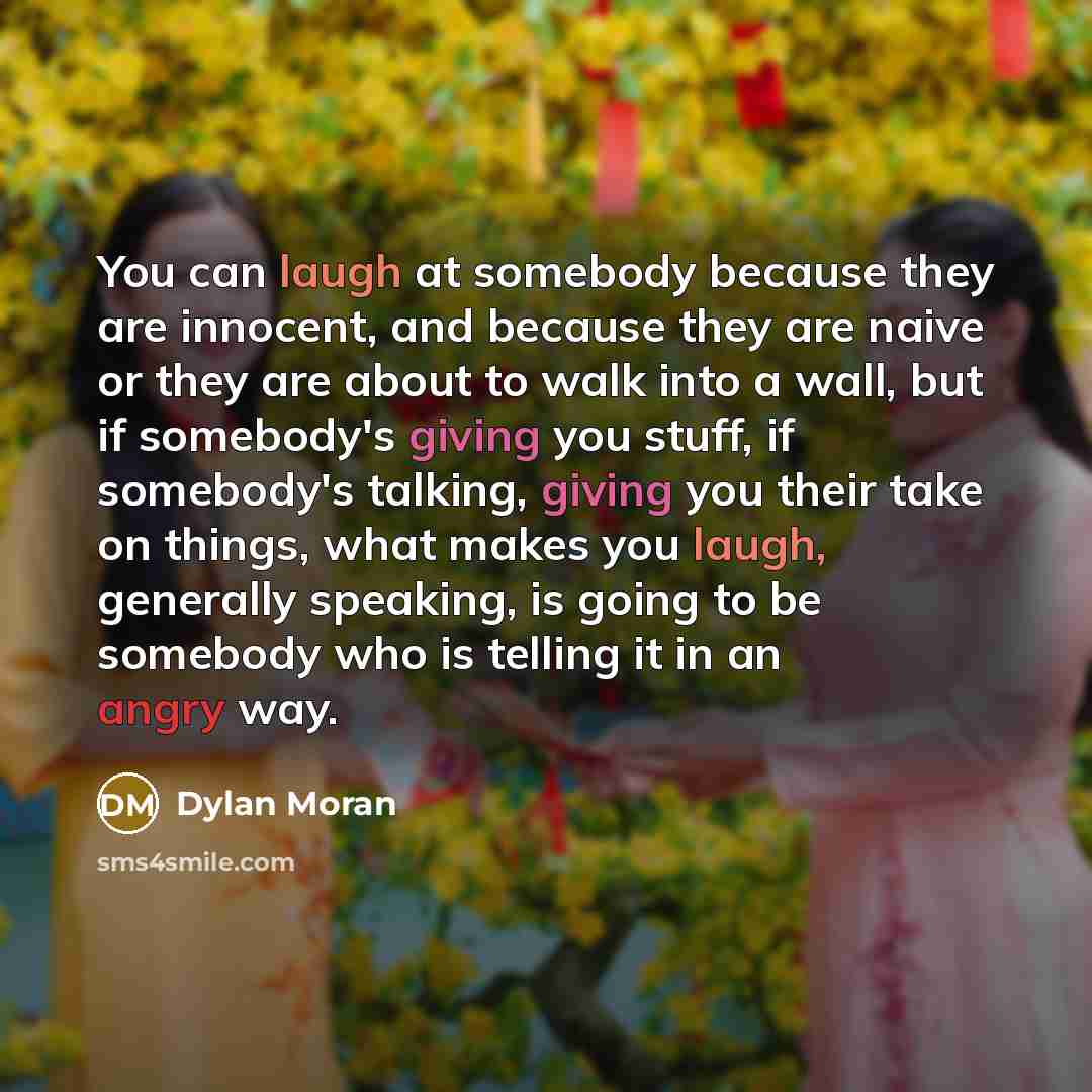 “You can laugh at somebody because they are innocent, and because they are naive or they are about to walk into a wall, but if somebody's giving you stuff, if somebody's talking, giving you their take on things, what makes you laugh, generally speaking, is going to be somebody who is telling it in…” quote by Dylan Moran