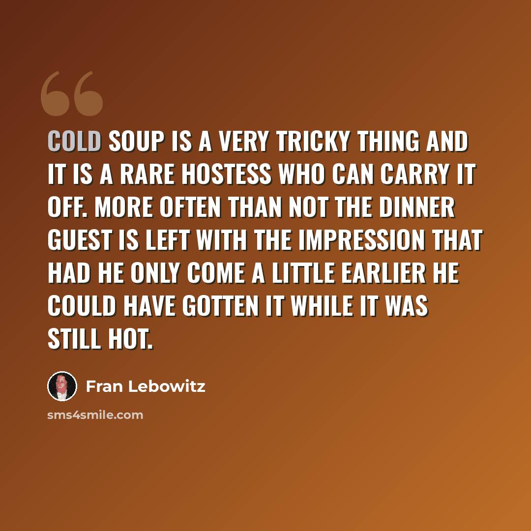 “Cold soup is a very tricky thing and it is a rare hostess who can carry it off. More often than not the dinner guest is left with the impression that had he only come a little earlier he could have gotten it while it was still hot.” quote by Fran Lebowitz