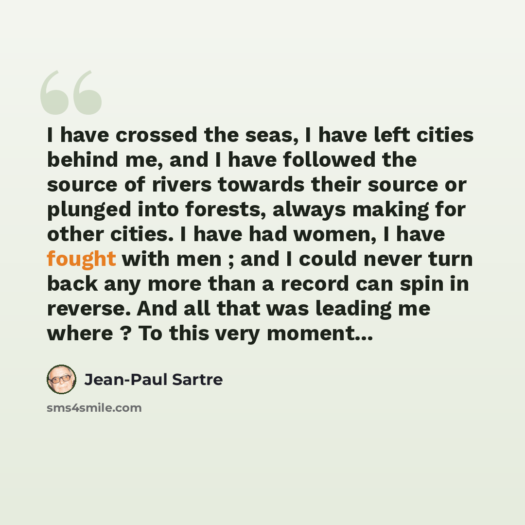 “I have crossed the seas, I have left cities behind me, and I have followed the source of rivers towards their source or plunged into forests, always making for other cities. I have had women, I have fought with men ; and I could never turn back any more than a record can spin in reverse. And all…” quote by Jean-Paul Sartre