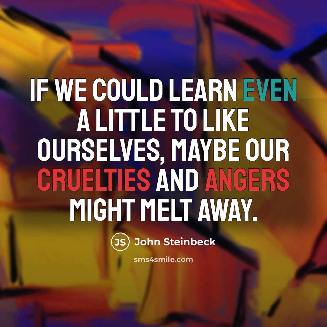 “If we could learn even a little to like ourselves, maybe our cruelties and angers might melt away.” quote by John Steinbeck