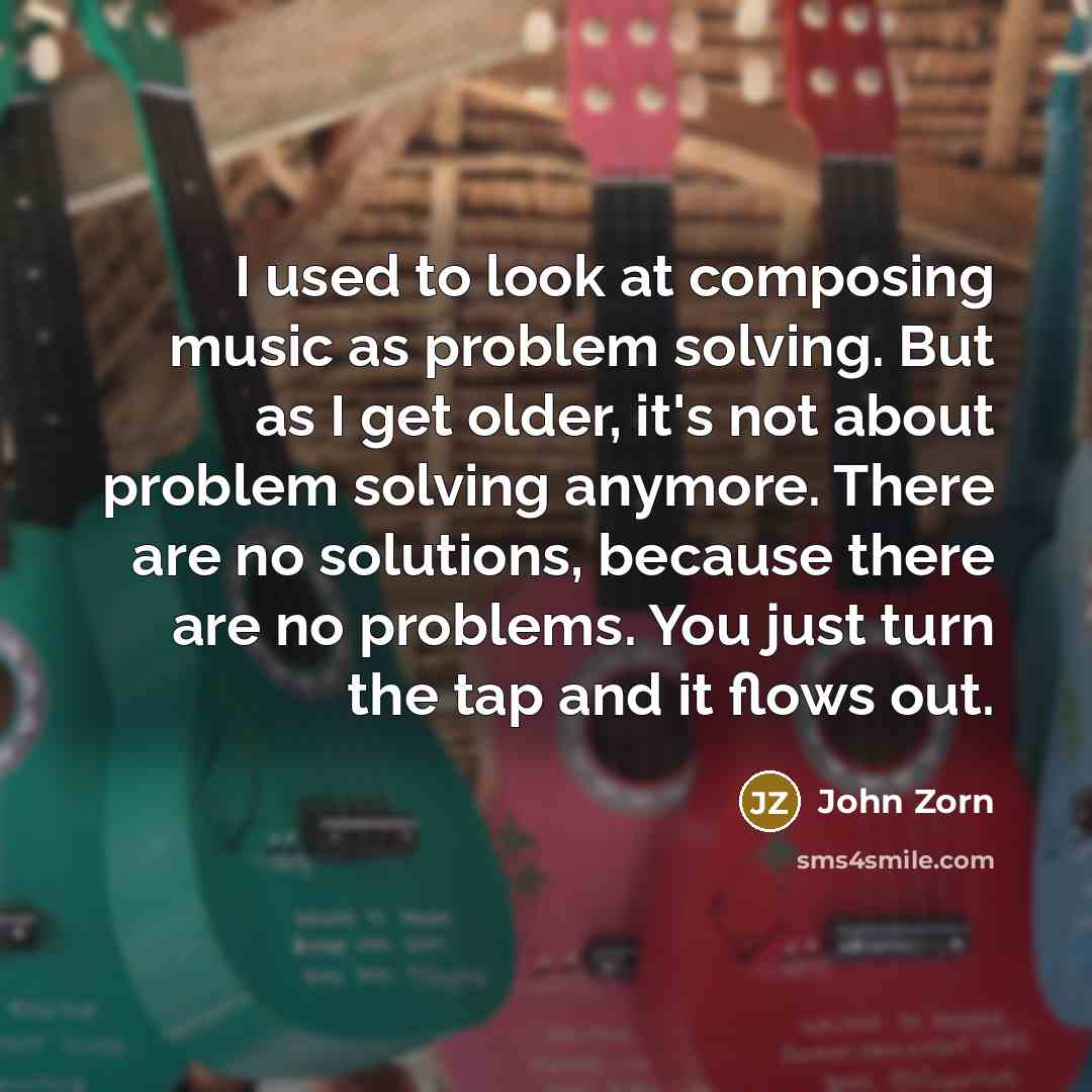 “I used to look at composing music as problem solving. But as I get older, it's not about problem solving anymore. There are no solutions, because there are no problems. You just turn the tap and it flows out.” quote by John Zorn