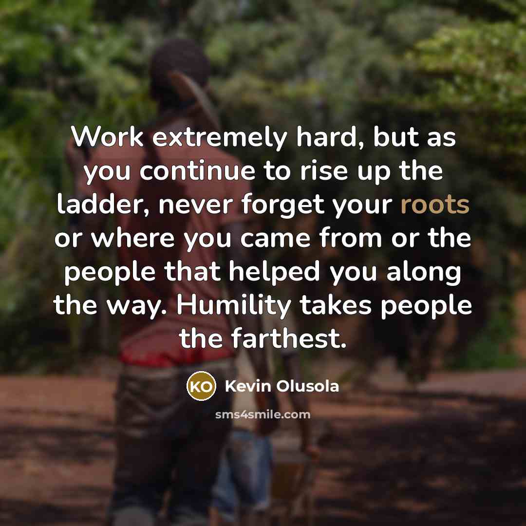 “Work extremely hard, but as you continue to rise up the ladder, never forget your roots or where you came from or the people that helped you along the way. Humility takes people the farthest.” quote by Kevin Olusola