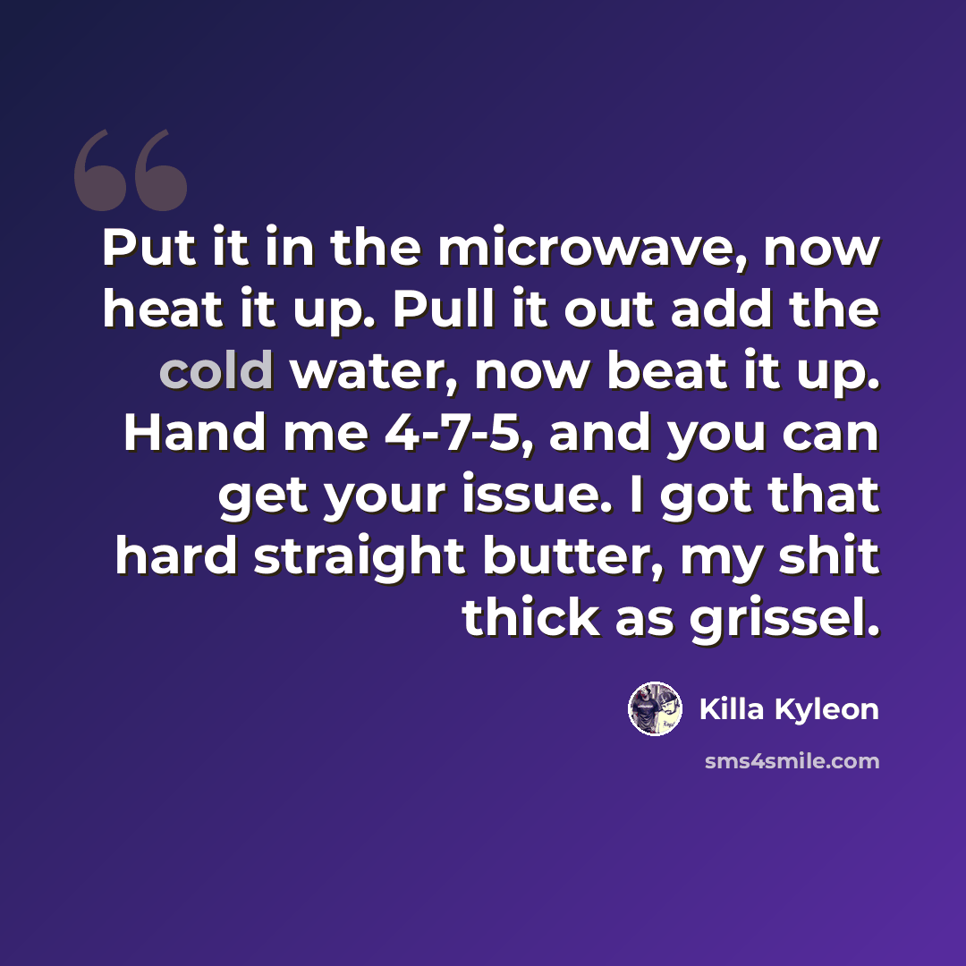 “Put it in the microwave, now heat it up. Pull it out add the cold water, now beat it up. Hand me 4-7-5, and you can get your issue. I got that hard straight butter, my shit thick as grissel.” quote by Killa Kyleon