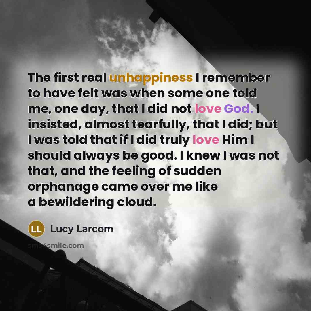 “The first real unhappiness I remember to have felt was when some one told me, one day, that I did not love God. I insisted, almost tearfully, that I did; but I was told that if I did truly love Him I should always be good. I knew I was not that, and the feeling of sudden orphanage came over me…” quote by Lucy Larcom