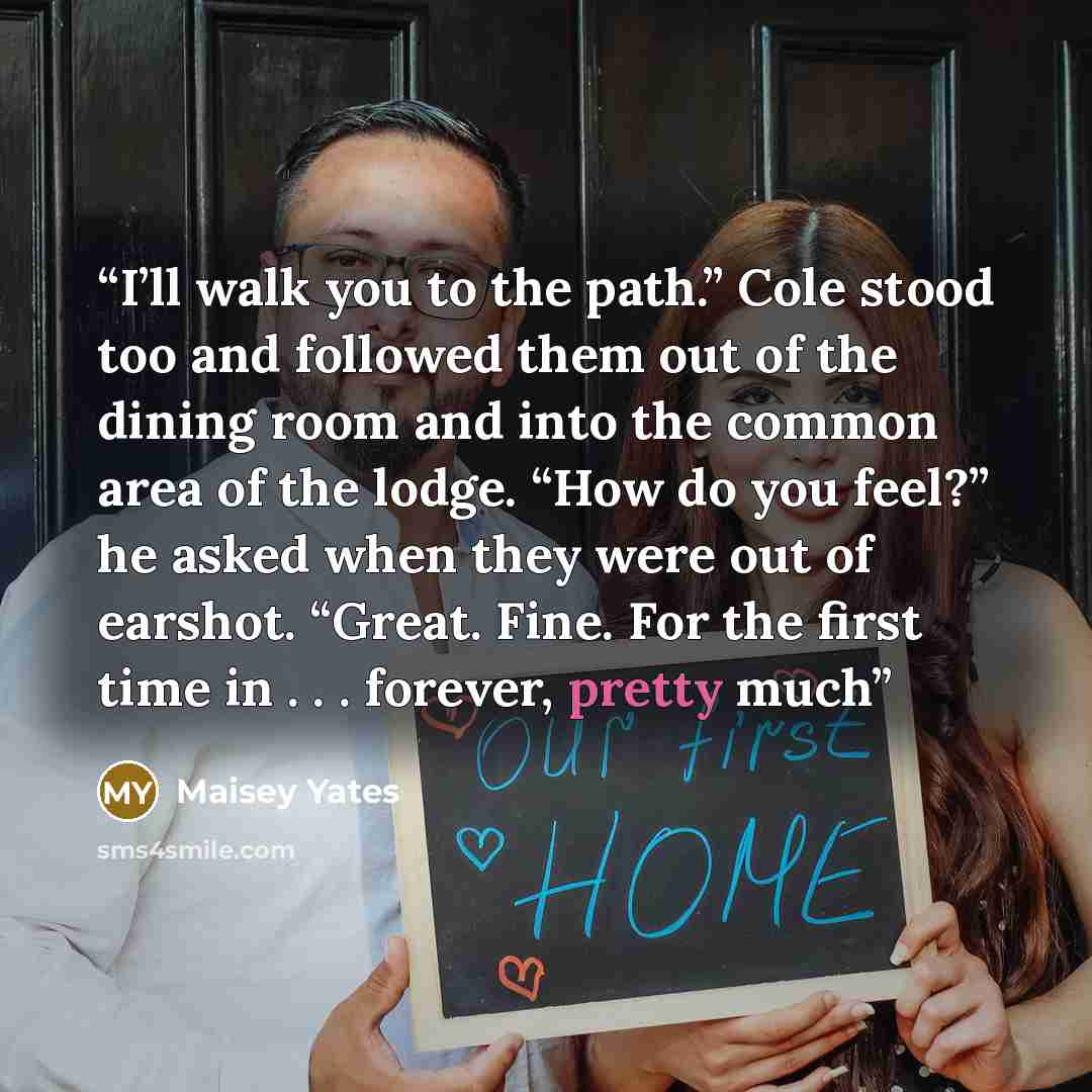 “I’ll walk you to the path.” Cole stood too and followed them out of the dining room and into the common area of the lodge. “How do you feel?” he asked when they were out of earshot. “Great. Fine. For the first time in . . . forever, pretty much” quote by Maisey Yates
