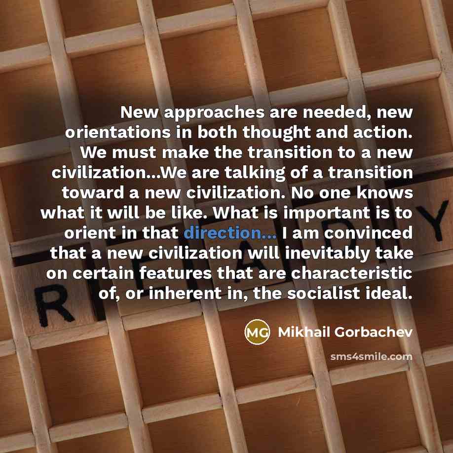 “New approaches are needed, new orientations in both thought and action. We must make the transition to a new civilization...We are talking of a transition toward a new civilization. No one knows what it will be like. What is important is to orient in that direction... I am convinced that a new…” quote by Mikhail Gorbachev