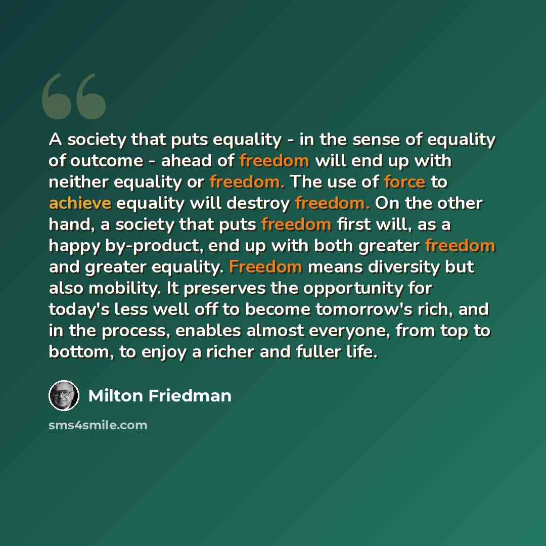 “A society that puts equality - in the sense of equality of outcome - ahead of freedom will end up with neither equality or freedom. The use of force to achieve equality will destroy freedom. On the other hand, a society that puts freedom first will, as a happy by-product, end up with both greater…” quote by Milton Friedman