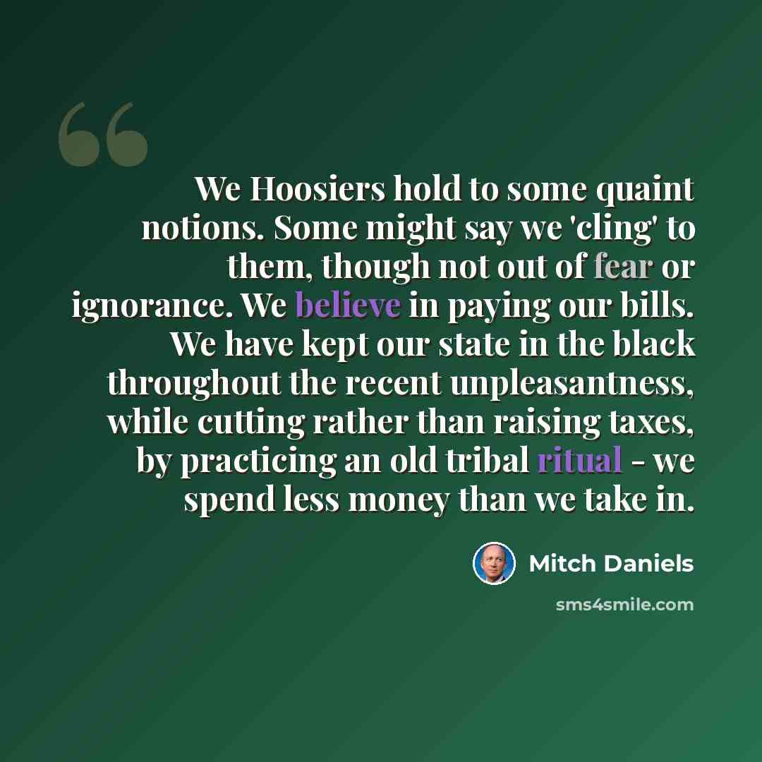 “We Hoosiers hold to some quaint notions. Some might say we 'cling' to them, though not out of fear or ignorance. We believe in paying our bills. We have kept our state in the black throughout the recent unpleasantness, while cutting rather than raising taxes, by practicing an old tribal ritual…” quote by Mitch Daniels