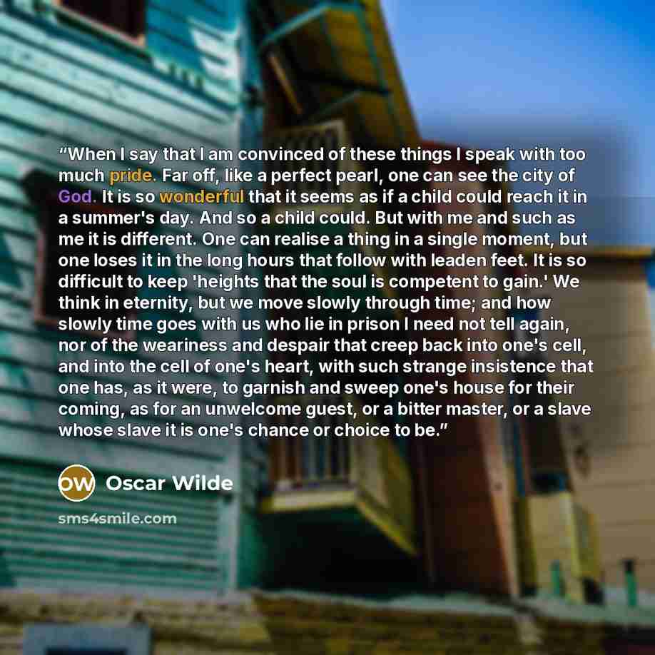 “When I say that I am convinced of these things I speak with too much pride. Far off, like a perfect pearl, one can see the city of God. It is so wonderful that it seems as if a child could reach it in a summer's day. And so a child could. But with me and such as me it is different. One can realise…” quote by Oscar Wilde