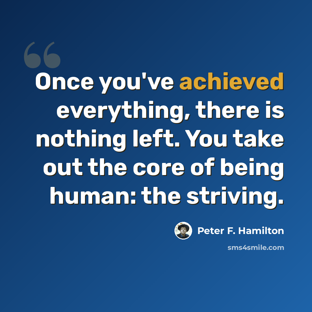 “Once you've achieved everything, there is nothing left. You take out the core of being human: the striving.” quote by Peter F. Hamilton