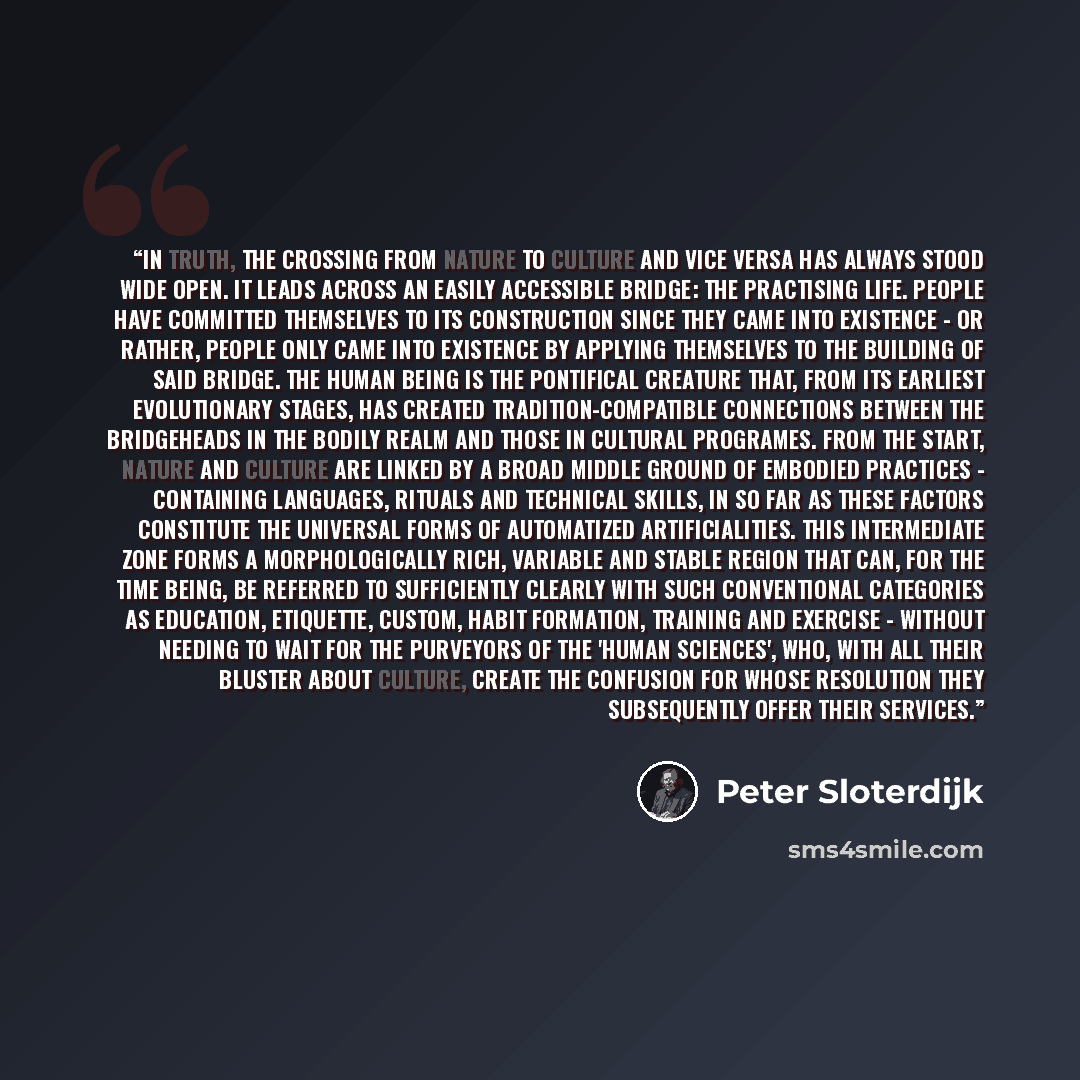 “In truth, the crossing from nature to culture and vice versa has always stood wide open. It leads across an easily accessible bridge: the practising life. People have committed themselves to its construction since they came into existence - or rather, people only came into existence by applying…” quote by Peter Sloterdijk