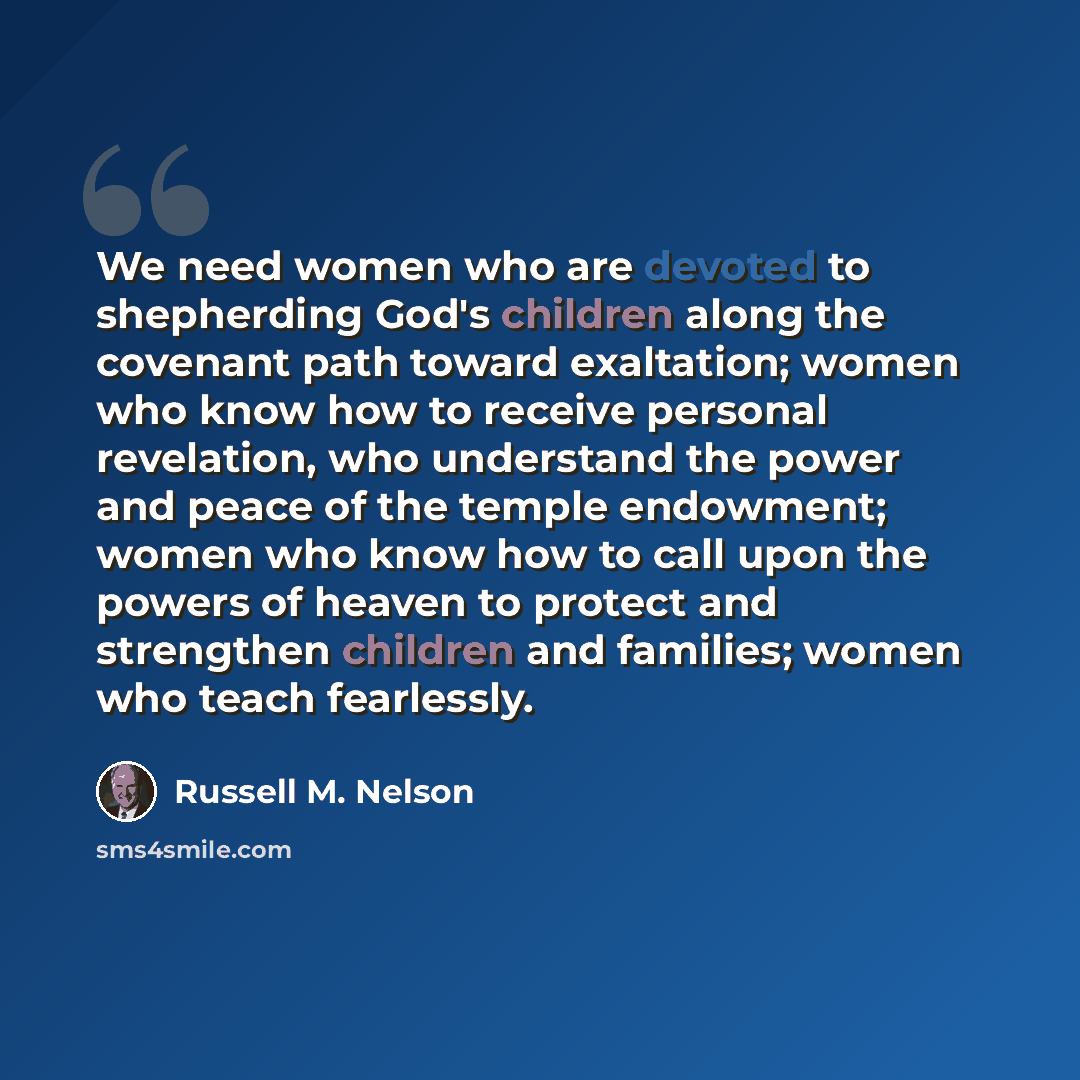 “We need women who are devoted to shepherding God's children along the covenant path toward exaltation; women who know how to receive personal revelation, who understand the power and peace of the temple endowment; women who know how to call upon the powers of heaven to protect and strengthen…” quote by Russell M. Nelson
