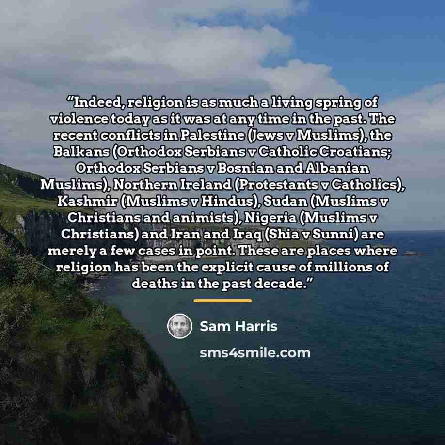 “Indeed, religion is as much a living spring of violence today as it was at any time in the past. The recent conflicts in Palestine (Jews v Muslims), the Balkans (Orthodox Serbians v Catholic Croatians; Orthodox Serbians v Bosnian and Albanian Muslims), Northern Ireland (Protestants v Catholics)…” quote by Sam Harris