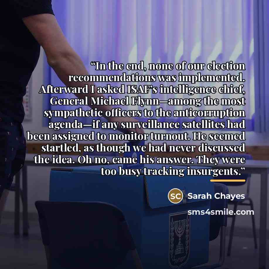 “In the end, none of our election recommendations was implemented. Afterward I asked ISAF’s intelligence chief, General Michael Flynn—among the most sympathetic officers to the anticorruption agenda—if any surveillance satellites had been assigned to monitor turnout. He seemed startled, as though…” quote by Sarah Chayes