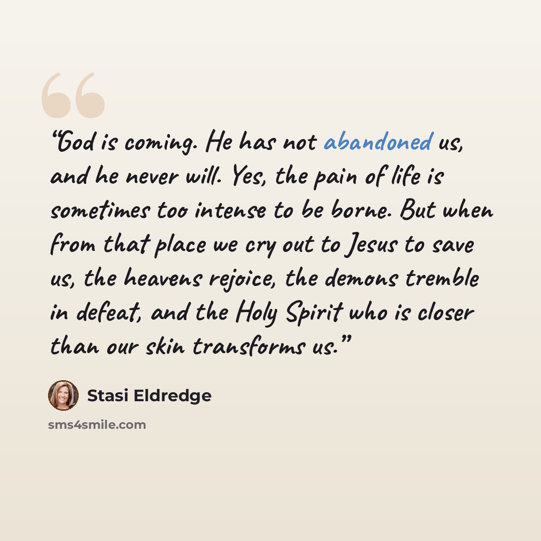 “God is coming. He has not abandoned us, and he never will. Yes, the pain of life is sometimes too intense to be borne. But when from that place we cry out to Jesus to save us, the heavens rejoice, the demons tremble in defeat, and the Holy Spirit who is closer than our skin transforms us.” quote by Stasi Eldredge