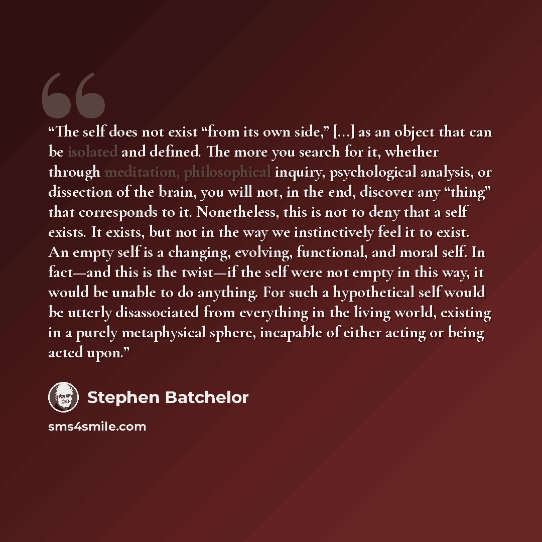 “The self does not exist “from its own side,” [...] as an object that can be isolated and defined. The more you search for it, whether through meditation, philosophical inquiry, psychological analysis, or dissection of the brain, you will not, in the end, discover any “thing” that corresponds to…” quote by Stephen Batchelor