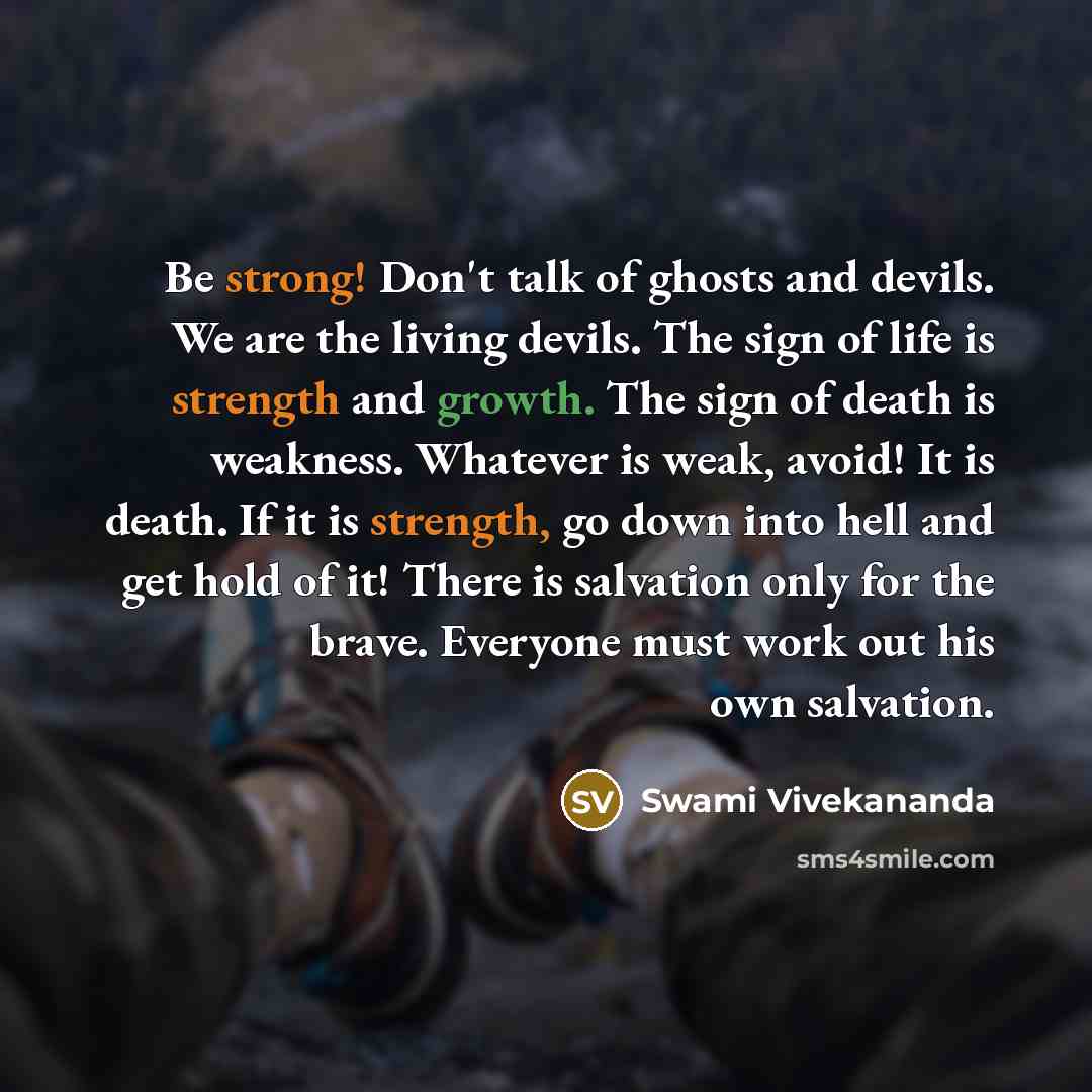 “Be strong! Don't talk of ghosts and devils. We are the living devils. The sign of life is strength and growth. The sign of death is weakness. Whatever is weak, avoid! It is death. If it is strength, go down into hell and get hold of it! There is salvation only for the brave. Everyone must work out…” quote by Swami Vivekananda