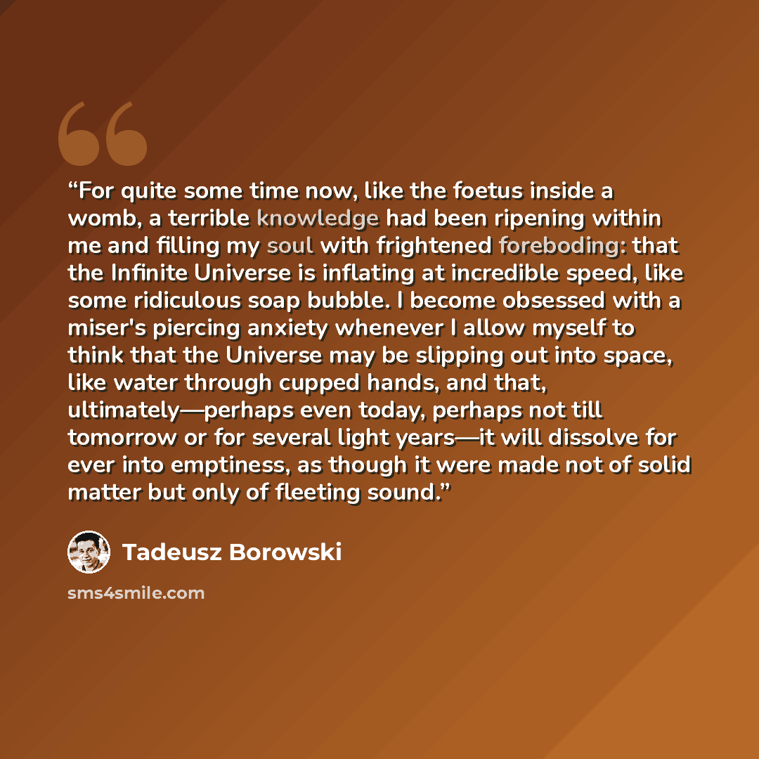 “For quite some time now, like the foetus inside a womb, a terrible knowledge had been ripening within me and filling my soul with frightened foreboding: that the Infinite Universe is inflating at incredible speed, like some ridiculous soap bubble. I become obsessed with a miser's piercing anxiety…” quote by Tadeusz Borowski