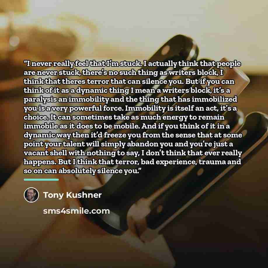 “I never really feel that I’m stuck. I actually think that people are never stuck, there’s no such thing as writers block, I think that theres terror that can silence you. But if you can think of it as a dynamic thing I mean a writers block, it’s a paralysis an immobility and the thing that has…” quote by Tony Kushner