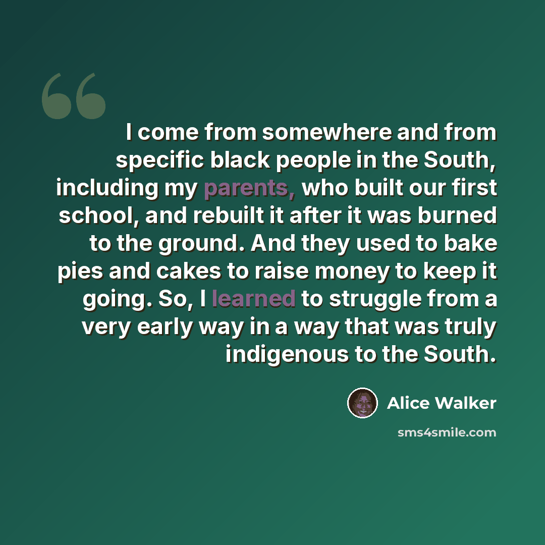 “I come from somewhere and from specific black people in the South, including my parents, who built our first school, and rebuilt it after it was burned to the ground. And they used to bake pies and cakes to raise money to keep it going. So, I learned to struggle from a very early way in a way that…” quote by Alice Walker