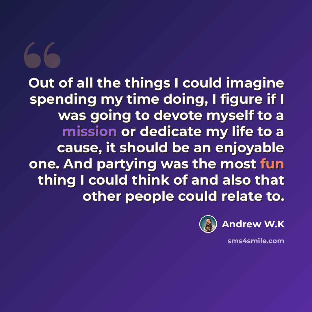 “Out of all the things I could imagine spending my time doing, I figure if I was going to devote myself to a mission or dedicate my life to a cause, it should be an enjoyable one. And partying was the most fun thing I could think of and also that other people could relate to.” quote by Andrew W.K