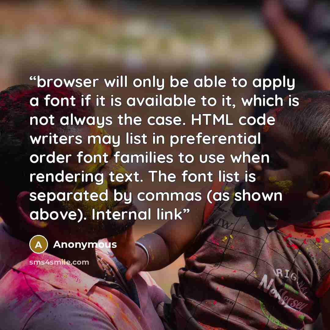 “browser will only be able to apply a font if it is available to it, which is not always the case. HTML code writers may list in preferential order font families to use when rendering text. The font list is separated by commas (as shown above). Internal link” quote by Anonymous