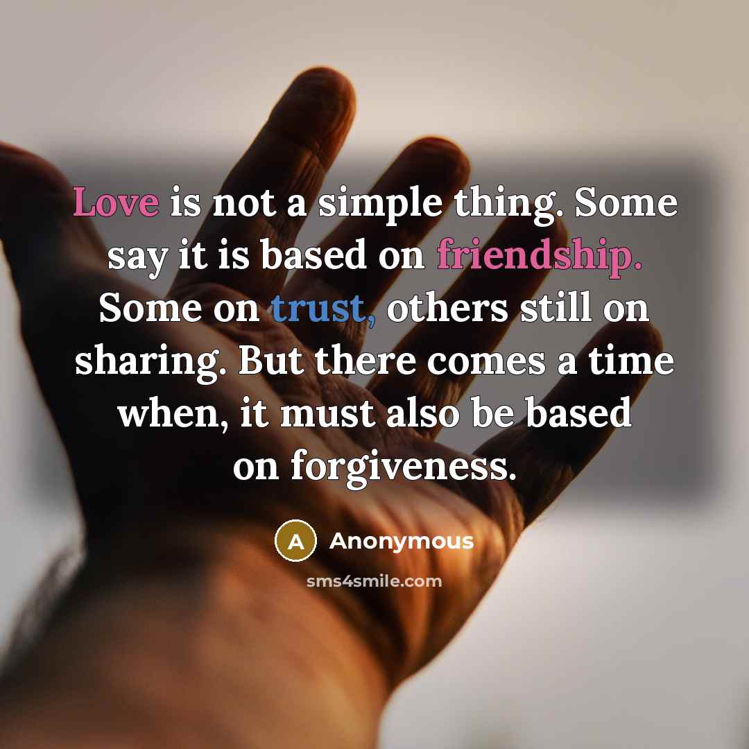 “Love is not a simple thing. Some say it is based on friendship. Some on trust, others still on sharing. But there comes a time when, it must also be based on forgiveness.” quote by Anonymous