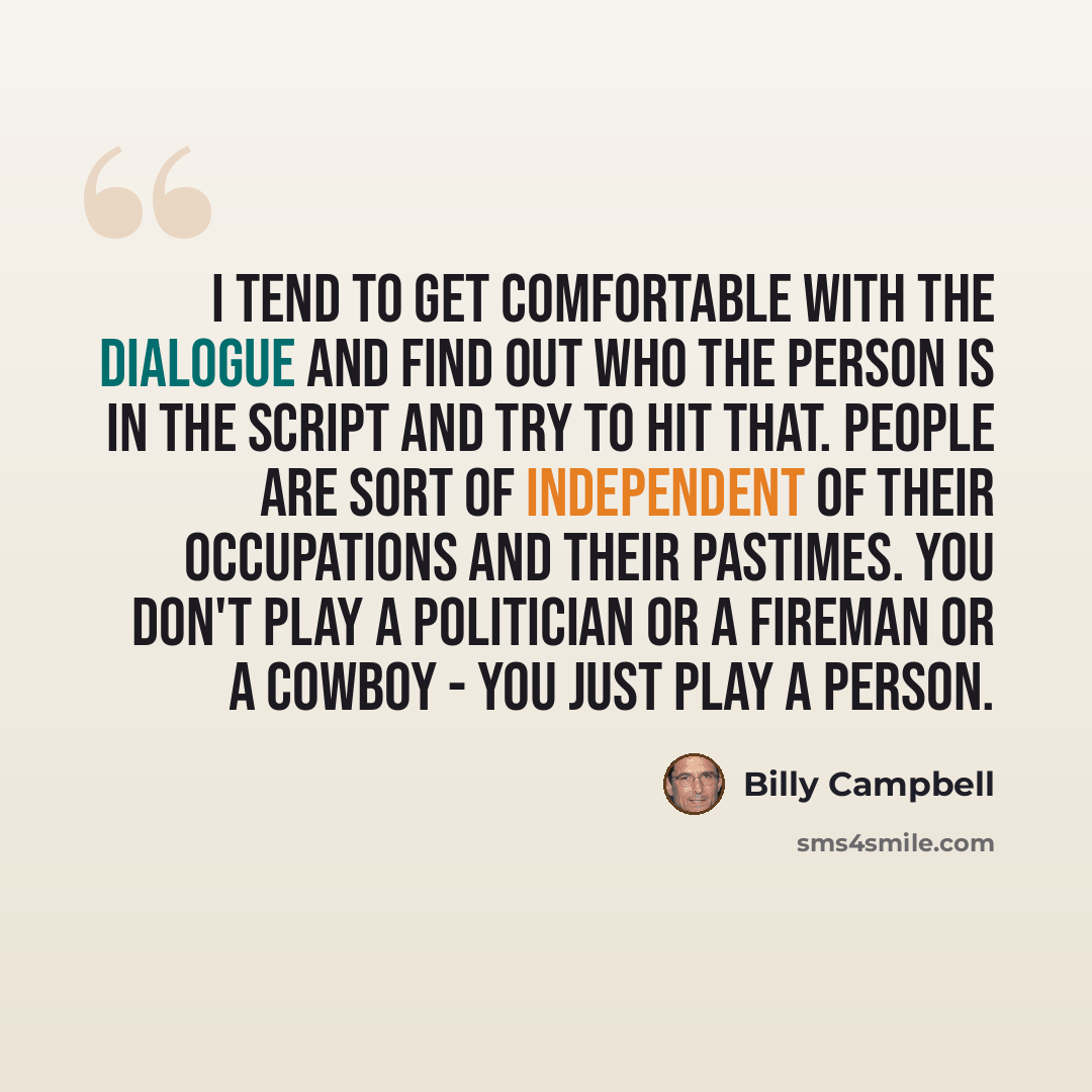 “I tend to get comfortable with the dialogue and find out who the person is in the script and try to hit that. People are sort of independent of their occupations and their pastimes. You don't play a politician or a fireman or a cowboy - you just play a person.” quote by Billy Campbell