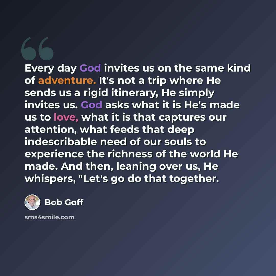 “Every day God invites us on the same kind of adventure. It's not a trip where He sends us a rigid itinerary, He simply invites us. God asks what it is He's made us to love, what it is that captures our attention, what feeds that deep indescribable need of our souls to experience the richness of…” quote by Bob Goff