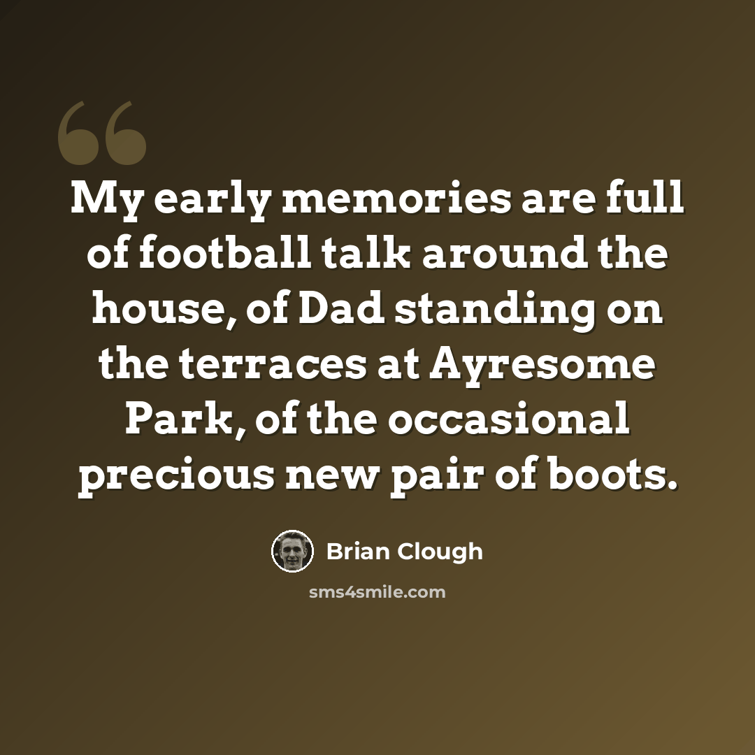 “My early memories are full of football talk around the house, of Dad standing on the terraces at Ayresome Park, of the occasional precious new pair of boots.” quote by Brian Clough