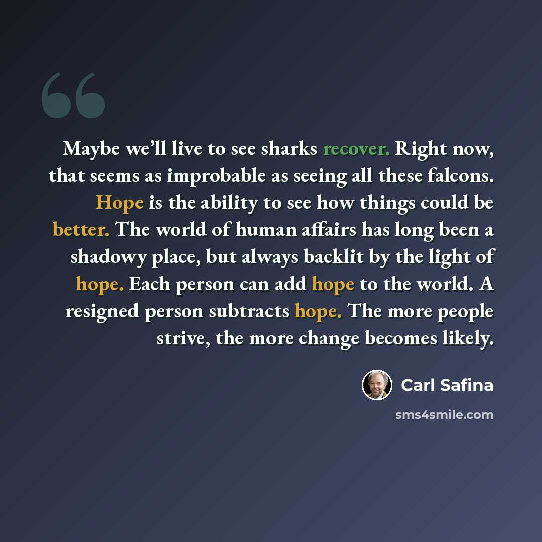 “Maybe we’ll live to see sharks recover. Right now, that seems as improbable as seeing all these falcons. Hope is the ability to see how things could be better. The world of human affairs has long been a shadowy place, but always backlit by the light of hope. Each person can add hope to the world…” quote by Carl Safina