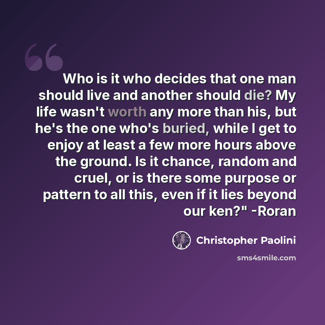 “Who is it who decides that one man should live and another should die? My life wasn't worth any more than his, but he's the one who's buried, while I get to enjoy at least a few more hours above the ground. Is it chance, random and cruel, or is there some purpose or pattern to all this, even if it…” quote by Christopher Paolini