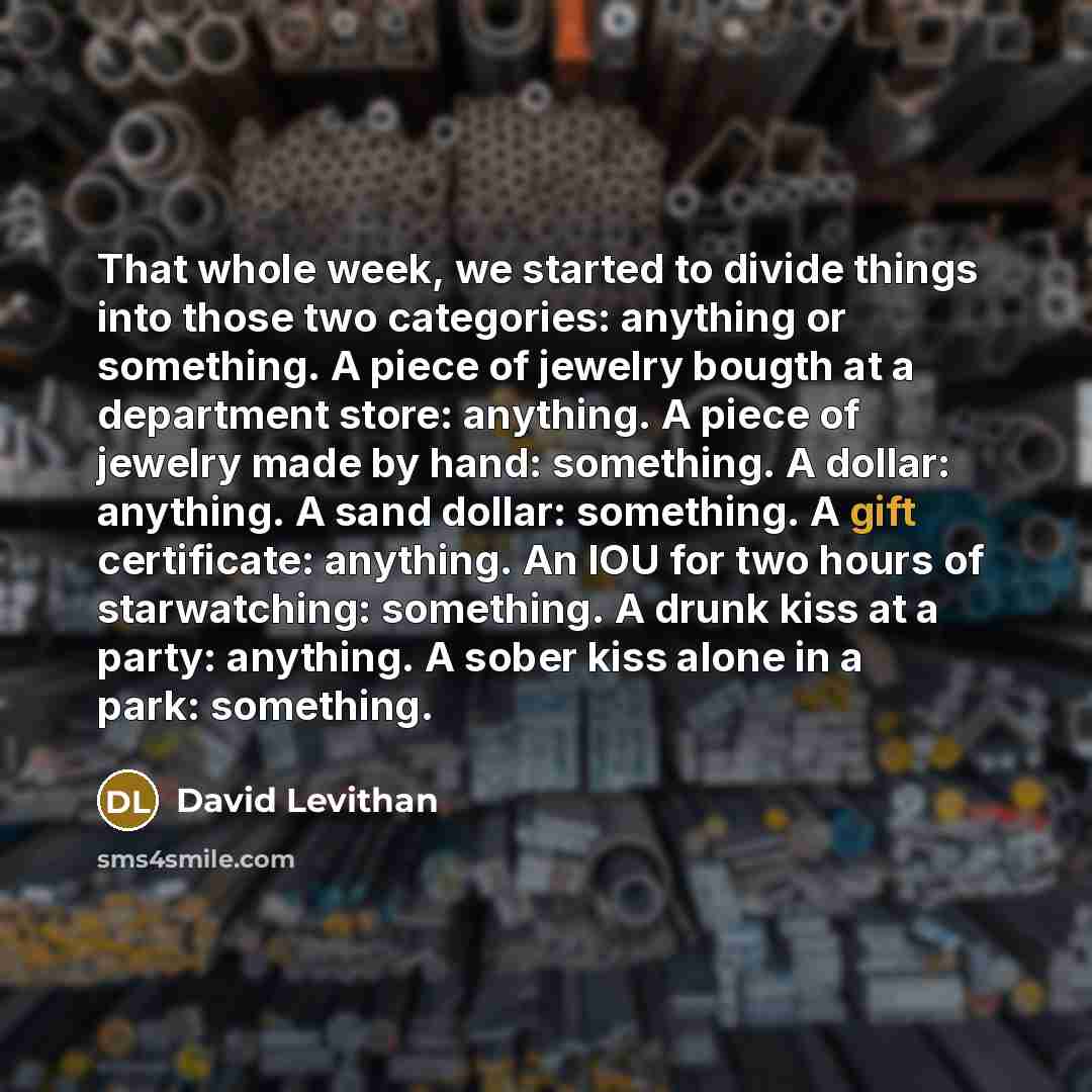 “That whole week, we started to divide things into those two categories: anything or something. A piece of jewelry bougth at a department store: anything. A piece of jewelry made by hand: something. A dollar: anything. A sand dollar: something. A gift certificate: anything. An IOU for two hours of…” quote by David Levithan