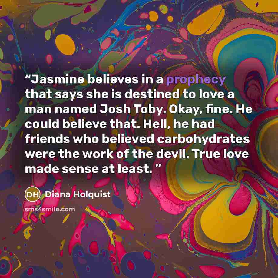 “Jasmine believes in a prophecy that says she is destined to love a man named Josh Toby. Okay, fine. He could believe that. Hell, he had friends who believed carbohydrates were the work of the devil. True love made sense at least.” quote by Diana Holquist