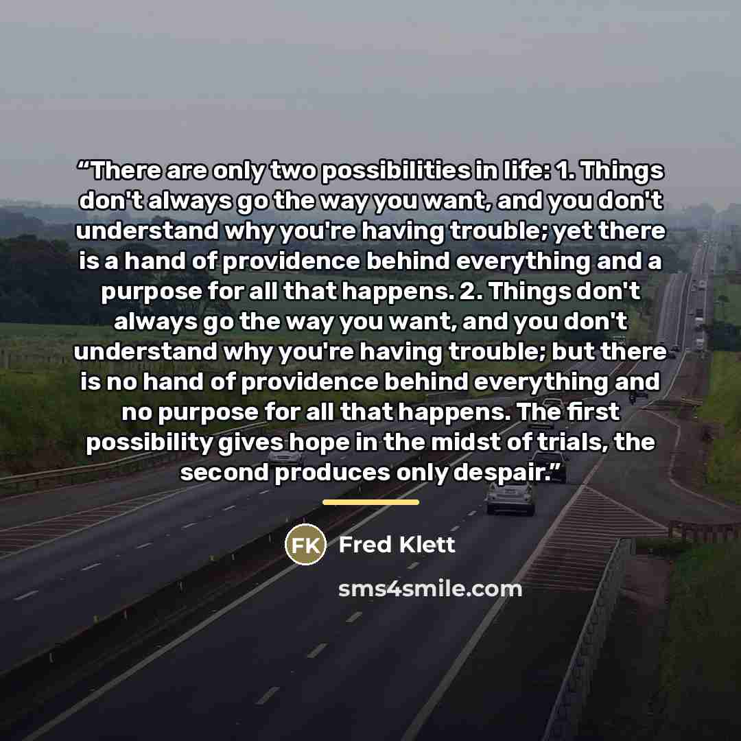 “There are only two possibilities in life: 1. Things don't always go the way you want, and you don't understand why you're having trouble; yet there is a hand of providence behind everything and a purpose for all that happens. 2. Things don't always go the way you want, and you don't understand why…” quote by Fred Klett