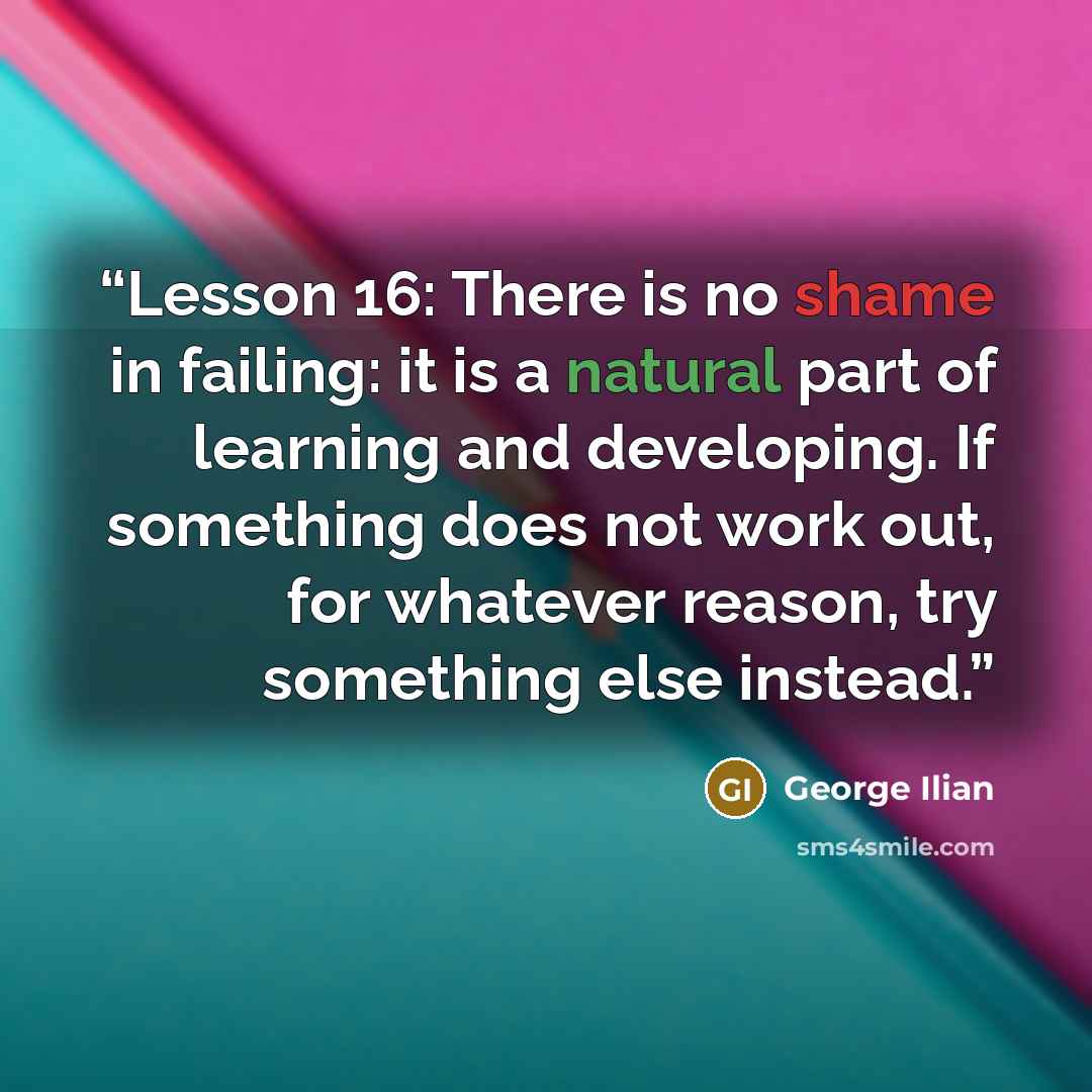 “Lesson 16: There is no shame in failing: it is a natural part of learning and developing. If something does not work out, for whatever reason, try something else instead.” quote by George Ilian