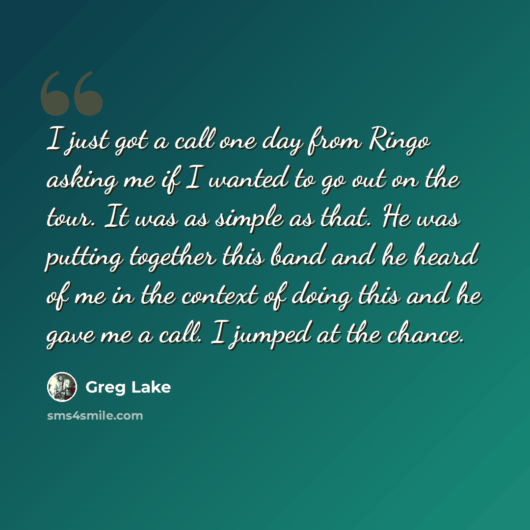 “I just got a call one day from Ringo asking me if I wanted to go out on the tour. It was as simple as that. He was putting together this band and he heard of me in the context of doing this and he gave me a call. I jumped at the chance.” quote by Greg Lake