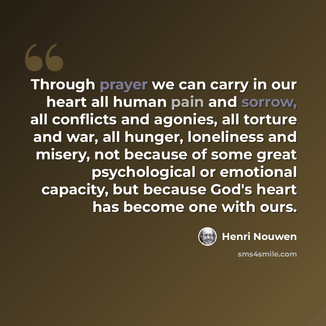 “Through prayer we can carry in our heart all human pain and sorrow, all conflicts and agonies, all torture and war, all hunger, loneliness and misery, not because of some great psychological or emotional capacity, but because God's heart has become one with ours.” quote by Henri Nouwen