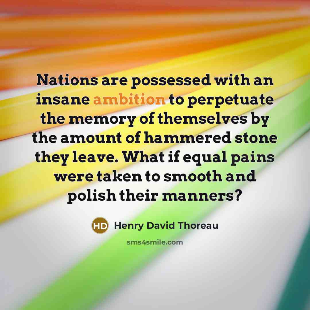 “Nations are possessed with an insane ambition to perpetuate the memory of themselves by the amount of hammered stone they leave. What if equal pains were taken to smooth and polish their manners?” quote by Henry David Thoreau