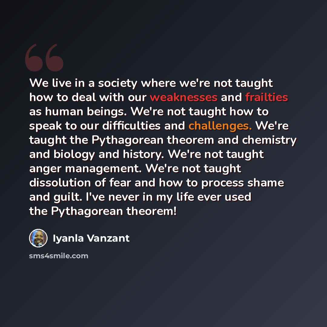 “We live in a society where we're not taught how to deal with our weaknesses and frailties as human beings. We're not taught how to speak to our difficulties and challenges. We're taught the Pythagorean theorem and chemistry and biology and history. We're not taught anger management. We're not…” quote by Iyanla Vanzant