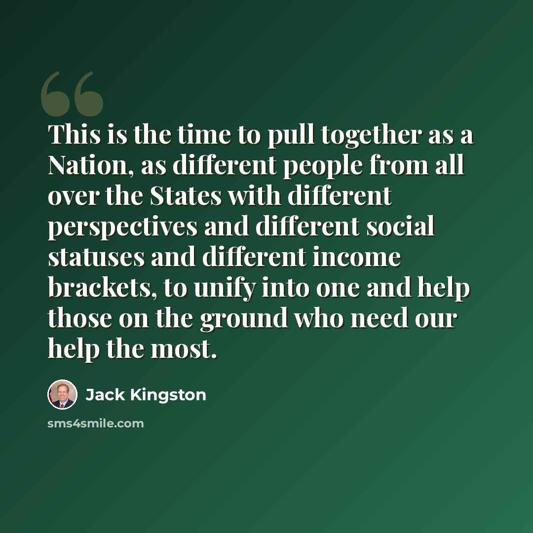“This is the time to pull together as a Nation, as different people from all over the States with different perspectives and different social statuses and different income brackets, to unify into one and help those on the ground who need our help the most.” quote by Jack Kingston