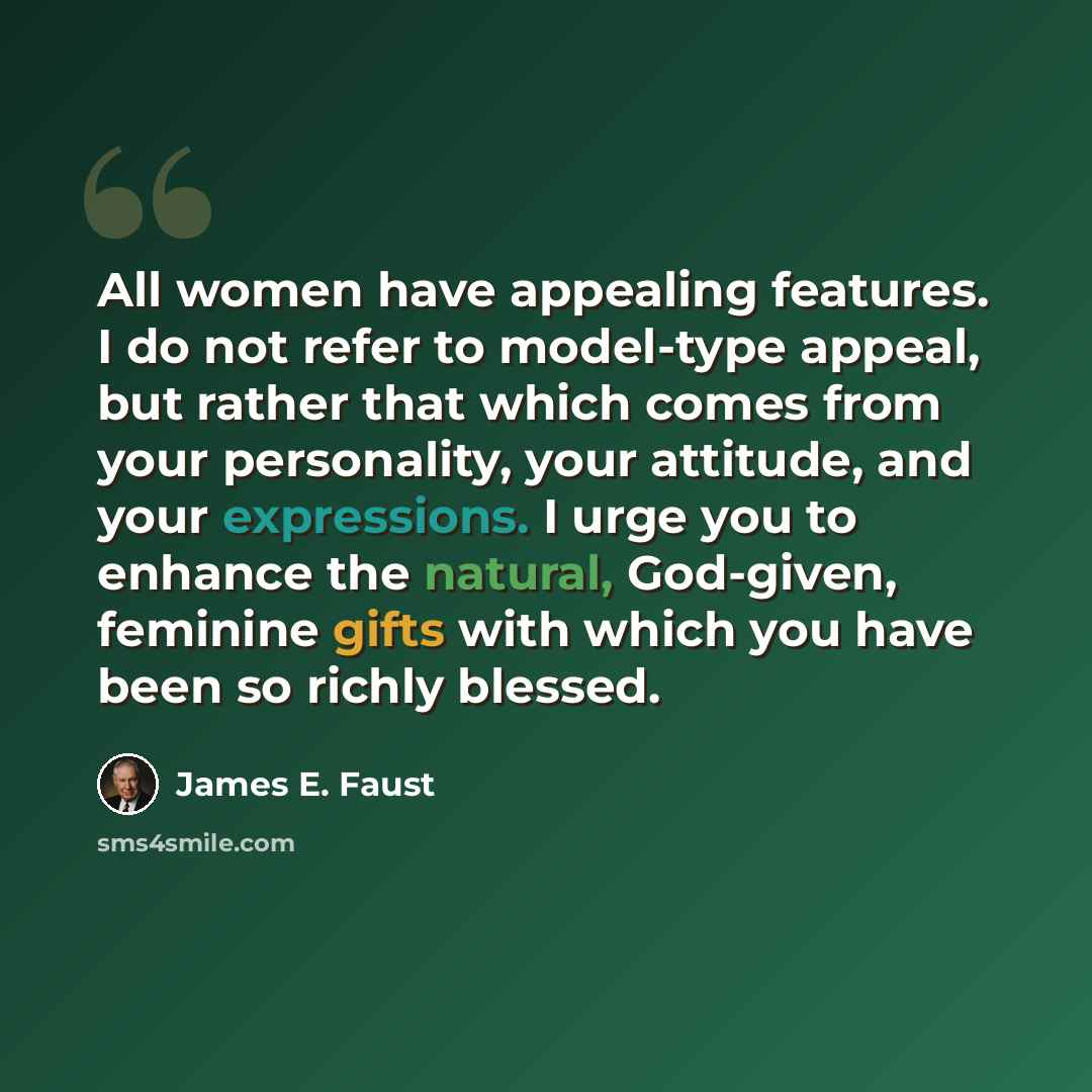 “All women have appealing features. I do not refer to model-type appeal, but rather that which comes from your personality, your attitude, and your expressions. I urge you to enhance the natural, God-given, feminine gifts with which you have been so richly blessed.” quote by James E. Faust