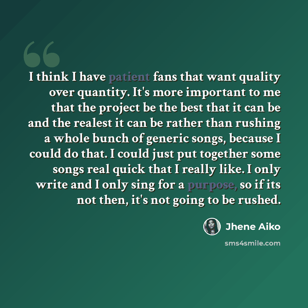 “I think I have patient fans that want quality over quantity. It's more important to me that the project be the best that it can be and the realest it can be rather than rushing a whole bunch of generic songs, because I could do that. I could just put together some songs real quick that I really…” quote by Jhene Aiko