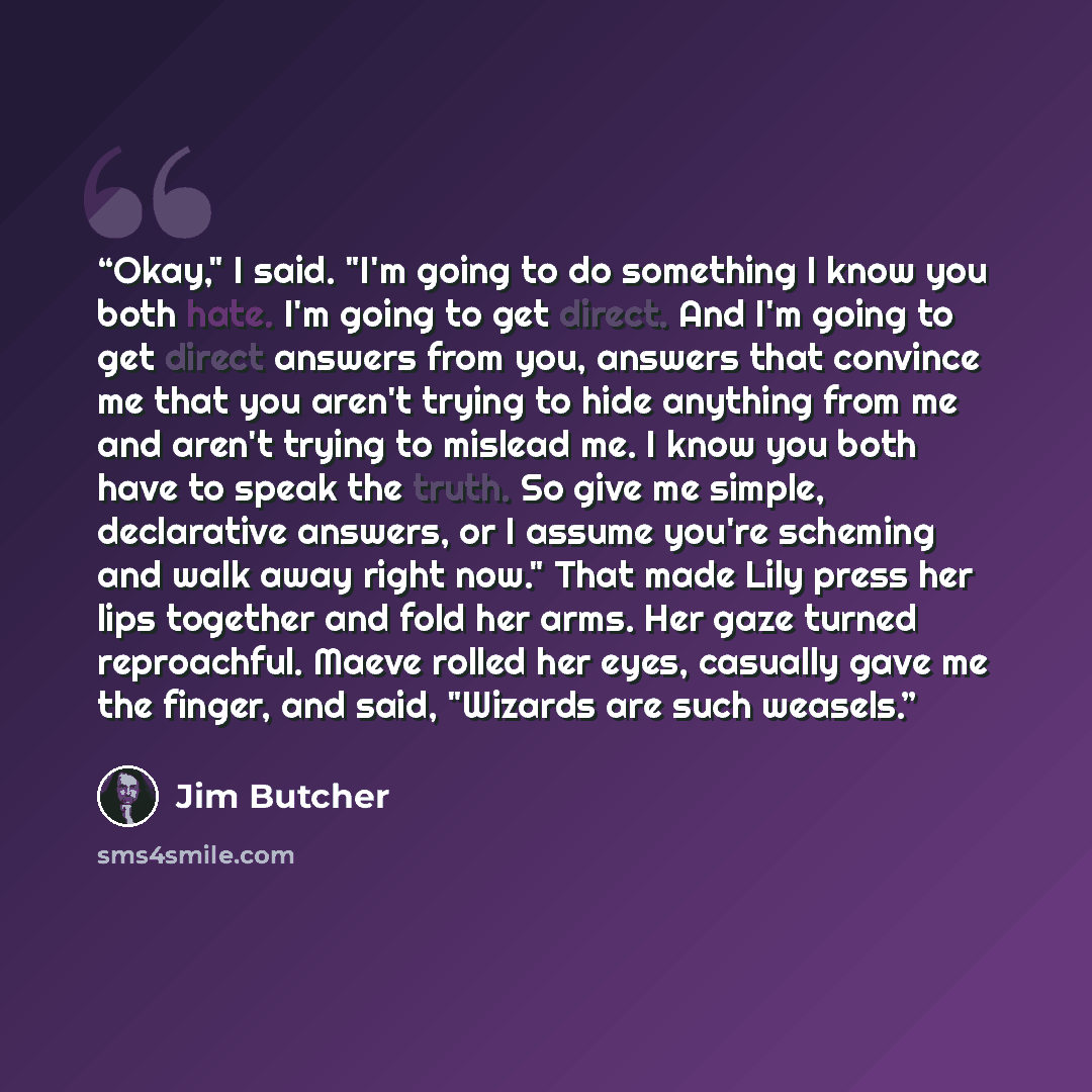 “Okay," I said. "I'm going to do something I know you both hate. I'm going to get direct. And I'm going to get direct answers from you, answers that convince me that you aren't trying to hide anything from me and aren't trying to mislead me. I know you both have to speak the truth. So give me…” quote by Jim Butcher