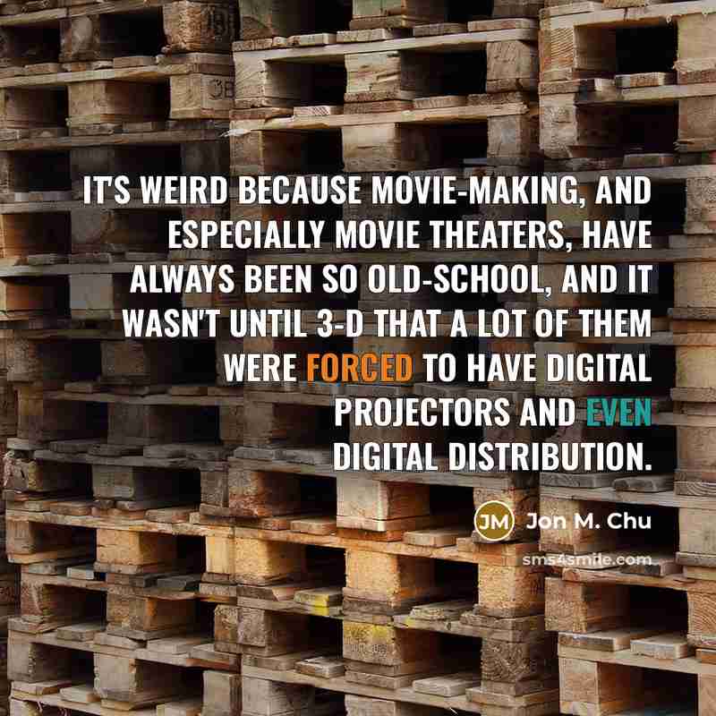 “It's weird because movie-making, and especially movie theaters, have always been so old-school, and it wasn't until 3-D that a lot of them were forced to have digital projectors and even digital distribution.” quote by Jon M. Chu