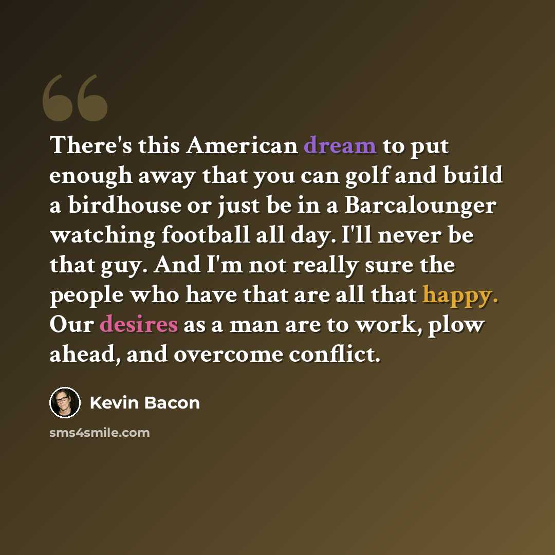 “There's this American dream to put enough away that you can golf and build a birdhouse or just be in a Barcalounger watching football all day. I'll never be that guy. And I'm not really sure the people who have that are all that happy. Our desires as a man are to work, plow ahead, and overcome…” quote by Kevin Bacon