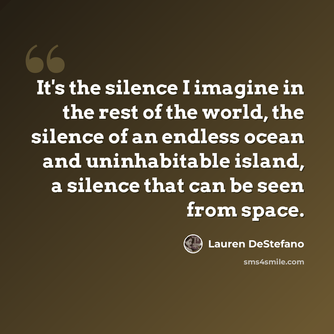 “It's the silence I imagine in the rest of the world, the silence of an endless ocean and uninhabitable island, a silence that can be seen from space.” quote by Lauren DeStefano