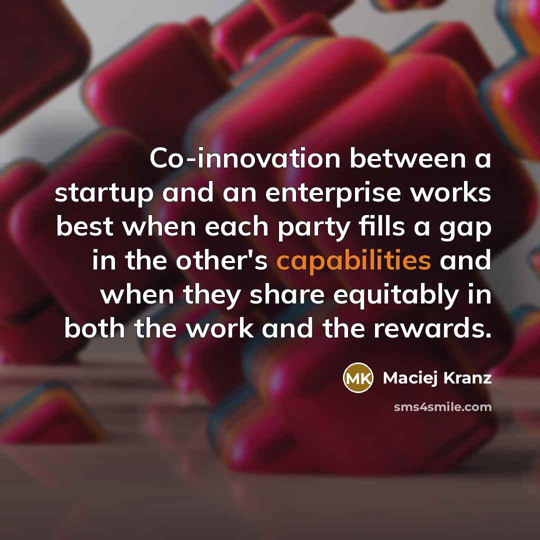“Co-innovation between a startup and an enterprise works best when each party fills a gap in the other's capabilities and when they share equitably in both the work and the rewards.” quote by Maciej Kranz