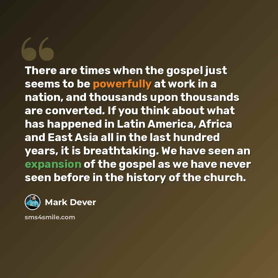 “There are times when the gospel just seems to be powerfully at work in a nation, and thousands upon thousands are converted. If you think about what has happened in Latin America, Africa and East Asia all in the last hundred years, it is breathtaking. We have seen an expansion of the gospel as we…” quote by Mark Dever