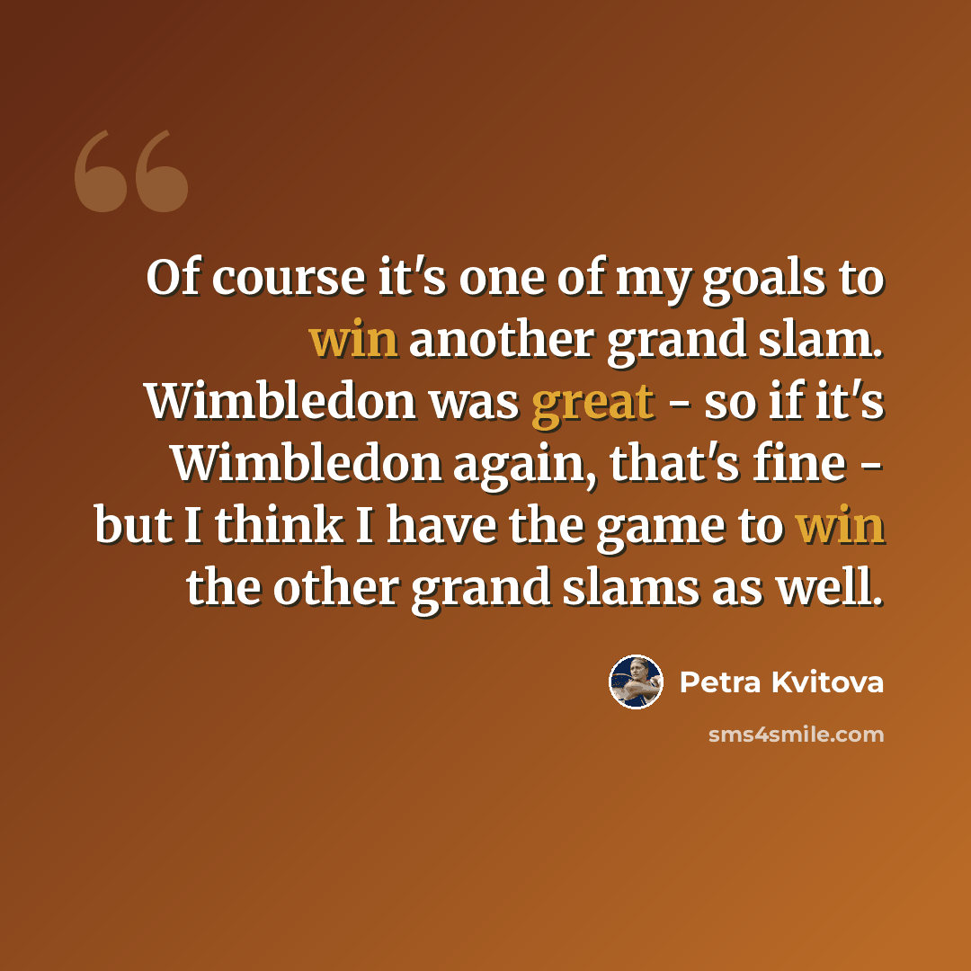 “Of course it's one of my goals to win another grand slam. Wimbledon was great - so if it's Wimbledon again, that's fine - but I think I have the game to win the other grand slams as well.” quote by Petra Kvitova